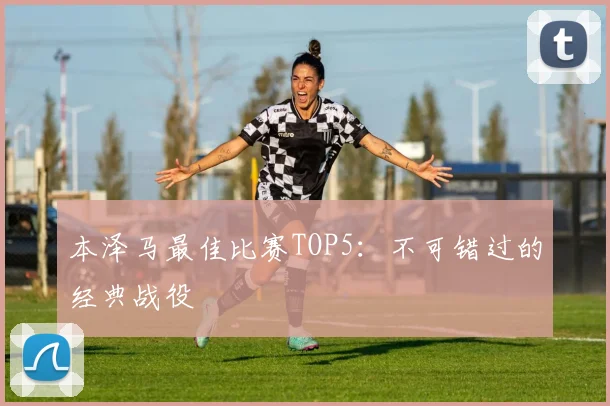 本泽马最佳比赛TOP5:不可错过的经典战役